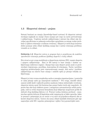 4 Seminarski rad
1.3 Ekspertni sistemi - pojam
Sistemi bazirani na znanju (knowledge-based systems) ili ekspertni sistemi
stavljaju naglasak na znanje (bazu znanja) pre nego na naˇcin pretraˇzivanja
i zakljuˇcivanja. Uopˇstene metode zakljuˇcivanja i sistemi ˇcija oblast nije do-
voljno speciﬁcirana se pokazuju nedovoljno sposobnim za mnoge realne prob-
leme (i njihovo reˇsavanje u realnom vremenu). Ekspert je osoba koja izuzetno
dobro poznaje neku oblast ljudskog znanja kao i naˇcine reˇsavanja problema
vezanih za tu oblast.
Deﬁnicija 1.2 Ekspertni sistem je program koji je projektovan da modelira
sposobnosti reˇsavanja problema ljudskog eksperta u nekoj oblasti.
Dve stvari se pre svega modeliraju u ekspertnom sistemu (ES): znanje eksperta
i njegovo zakljuˇcivanje. Zato se ES sastoji iz baze znanja i maˇsine za-
kljuˇcivanja (inference engine). Znanje koje nam ekspert pruˇza moˇze se pred-
stavljati ˇcinjenicama, pravilima, konceptima ili relacijama. Naˇcin i problem
njegovog predstavljanja jeste reprezentovanje znanja, dok naˇcin i problem
zakljuˇcivanja na osnovu baze znanja i zadatih upita je pitanje tehnika za-
kljuˇcivanja.
Ekspert je ˇcesto veoma neophodna osoba u mnogim organizacijama, i postavlja
se onda pitanje zaˇsto ga zamenjivati maˇsinom ? Pre svega, donekle sliˇcno
zameni nekih ljudi i njihovih poslova maˇsinom tokom industrijske revolucije,
ekspertni sistem moˇze biti koristan kao pomo´c kada ˇcovek nije raspoloˇziv, ili
prosto kao alat koji olakˇsava posao i omogu´cava automatizaciju nekih postu-
paka, radi sa ve´cim stepenom formalizma koji iskljuˇcuje mogu´cnost greˇske ili
slabosti zbog ljudskog faktora i sl. Postoji i jedna dodatna prednost - znan-
jem kao opˇstim dobrom ili kapitalom neke organizacije se lakˇse upravlja, lakˇse
se prenosi i primenjuje jer ne zavisi u toj meri od pojedinca-eksperta ako se
koristi ekspertni sistem. Gotovo da nema oblasti ljudskih delatnosti gde nije
napravljen neki ES i uspeˇsno primenjivan i njihov broj geometrijski raste.
 