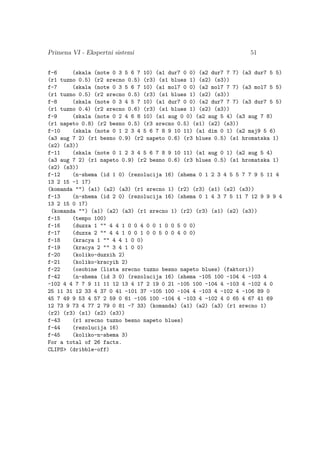 Primena VI - Ekspertni sistemi 51
f-6 (skala (note 0 3 5 6 7 10) (a1 dur7 0 0) (a2 dur7 7 7) (a3 dur7 5 5)
(r1 tuzno 0.5) (r2 srecno 0.5) (r3) (s1 blues 1) (s2) (s3))
f-7 (skala (note 0 3 5 6 7 10) (a1 mol7 0 0) (a2 mol7 7 7) (a3 mol7 5 5)
(r1 tuzno 0.5) (r2 srecno 0.5) (r3) (s1 blues 1) (s2) (s3))
f-8 (skala (note 0 3 4 5 7 10) (a1 dur7 0 0) (a2 dur7 7 7) (a3 dur7 5 5)
(r1 tuzno 0.4) (r2 srecno 0.6) (r3) (s1 blues 1) (s2) (s3))
f-9 (skala (note 0 2 4 6 8 10) (a1 aug 0 0) (a2 aug 5 4) (a3 aug 7 8)
(r1 napeto 0.8) (r2 besno 0.5) (r3 srecno 0.5) (s1) (s2) (s3))
f-10 (skala (note 0 1 2 3 4 5 6 7 8 9 10 11) (a1 dim 0 1) (a2 maj9 5 6)
(a3 aug 7 2) (r1 besno 0.9) (r2 napeto 0.6) (r3 blues 0.5) (s1 hromatska 1)
(s2) (s3))
f-11 (skala (note 0 1 2 3 4 5 6 7 8 9 10 11) (a1 aug 0 1) (a2 aug 5 4)
(a3 aug 7 2) (r1 napeto 0.9) (r2 besno 0.6) (r3 blues 0.5) (s1 hromatska 1)
(s2) (s3))
f-12 (n-shema (id 1 0) (rezolucija 16) (shema 0 1 2 3 4 5 5 7 7 9 5 11 4
13 2 15 -1 17)
(komanda ) (a1) (a2) (a3) (r1 srecno 1) (r2) (r3) (s1) (s2) (s3))
f-13 (n-shema (id 2 0) (rezolucija 16) (shema 0 1 4 3 7 5 11 7 12 9 9 9 4
13 2 15 0 17)
(komanda ) (a1) (a2) (a3) (r1 srecno 1) (r2) (r3) (s1) (s2) (s3))
f-15 (tempo 100)
f-16 (duzxa 1  4 4 1 0 0 4 0 0 1 0 0 5 0 0)
f-17 (duzxa 2  4 4 1 0 0 1 0 0 5 0 0 4 0 0)
f-18 (kracya 1  4 4 1 0 0)
f-19 (kracya 2  3 4 1 0 0)
f-20 (koliko-duzxih 2)
f-21 (koliko-kracyih 2)
f-22 (osobine (lista srecno tuzno besno napeto blues) (faktori))
f-42 (n-shema (id 3 0) (rezolucija 16) (shema -105 100 -104 4 -103 4
-102 4 4 7 7 9 11 11 12 13 4 17 2 19 0 21 -105 100 -104 4 -103 4 -102 4 0
25 11 31 12 33 4 37 0 41 -101 37 -105 100 -104 4 -103 4 -102 4 -106 89 0
45 7 49 9 53 4 57 2 59 0 61 -105 100 -104 4 -103 4 -102 4 0 65 4 67 41 69
12 73 9 73 4 77 2 79 0 81 -7 33) (komanda) (a1) (a2) (a3) (r1 srecno 1)
(r2) (r3) (s1) (s2) (s3))
f-43 (r1 srecno tuzno besno napeto blues)
f-44 (rezolucija 16)
f-45 (koliko-n-shema 3)
For a total of 26 facts.
CLIPS (dribble-off)
 