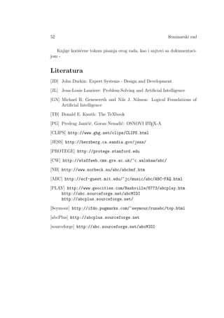 52 Seminarski rad
Knjige koriˇs´cene tokom pisanja ovog rada, kao i sajtovi sa dokumentaci-
jom -
Literatura
[JD] John Durkin: Expert Systems - Design and Development
[JL] Jean-Louis Lauriere: Problem-Solving and Artiﬁcial Intelligence
[GN] Michael R. Genesereth and Nils J. Nilsson: Logical Foundations of
Artiﬁcial Intelligence
[TB] Donald E. Knuth: The TeXbook
[PG] Predrag Janiˇci´c, Goran Nenadi´c: OSNOVI LATEX-A
[CLIPS] http://www.ghg.net/clips/CLIPS.html
[JESS] http://herzberg.ca.sandia.gov/jess/
[PROTEGE] http://protege.stanford.edu
[CW] http://staffweb.cms.gre.ac.uk/~c.walshaw/abc/
[NB] http://www.norbeck.nu/abc/abcbnf.htm
[ABC] http://ecf-guest.mit.edu/~jc/music/abc/ABC-FAQ.html
[PLAY] http://www.geocities.com/Nashville/8773/abcplay.htm
http://abc.sourceforge.net/abcMIDI
http://abcplus.sourceforge.net/
[Seymour] http://ifdo.pugmarks.com/~seymour/runabc/top.html
[abcPlus] http://abcplus.sourceforge.net
[sourceforge] http://abc.sourceforge.net/abcMIDI
 