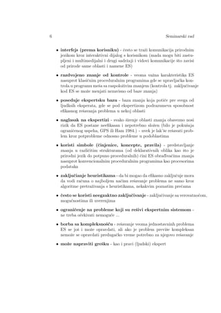 6 Seminarski rad
• interfejs (prema korisniku) - ˇcesto se traˇzi komunikacija prirodnim
jezikom kroz interaktivni dijalog s korisnikom (mada mogu biti zastu-
pljeni i multimedijalni i drugi sadrˇzaji i vidovi komunikacije ˇsto zavisi
od prirode same oblasti i namene ES)
• razdvojeno znanje od kontrole - veoma vaˇzna karakteristika ES
nasuprot klasiˇcnim proceduralnim programima gde se upravljaˇcka kon-
trola u programu meˇsa sa raspoloˇzivim znanjem (kontrola tj. zakljuˇcivanje
kod ES se moˇze menjati nezavisno od baze znanja)
• poseduje ekspertsku bazu - baza znanja koja potiˇce pre svega od
ljudksih eksperata, gde se pod ekspertizom podrazumeva sposobnost
eﬁkasnog reˇsavanja problema u nekoj oblasti
• naglasak na ekspertizi - svako ˇsirenje oblasti znanja obavezno nosi
rizik da ES postane neeﬁkasan i nepotrebno sloˇzen (bilo je pokuˇsaja
ograniˇcenog uspeha, GPS ili Ham 1984.) - uvek je lak’ˇse reˇsavati prob-
lem kroz potprobleme odnosno probleme u podoblastima
• koristi simbole (ˇcinjenice, koncepte, pravila) - predstavljanje
znanja u razliˇcitim strukturama (od deklarativnih oblika kao ˇsto je
prirodni jezik do potpuno proceduralnih) ˇcini ES obrad¯ivaˇcima znanja
nasuprot konvencionalnim proceduralnim programima kao procesorima
podataka
• zakljuˇcianje heuristikama - da bi mogao da eﬁkasno zakljuˇcuje mora
da vodi raˇcuna o najboljem naˇcinu reˇsavanje problema ne samo kroz
algoritme pretraˇzivanja s heuristikama, nekakvim poznatim preˇcama
• ˇcesto se koristi neegzaktno zakljuˇcivanje - zakljuˇcivanje sa verovatno´com,
mogu´cnostima ili uverenjima
• ograniˇcenje na probleme koji su reˇsivi ekspertnim sistemom -
ne treba oˇcekivati nemogu´ce ...
• borba sa kompleksnoˇs´cu - reˇsavanje veoma jednostavninh problema
ES se joˇs i moˇze opravdati, ali ako je problem previˇse kompleksan
nemoˇze se opravdati predugaˇcko vreme potrebno za njegovo reˇsavanje
• moˇze napraviti greˇsku - kao i pravi (ljudski) ekspert
 