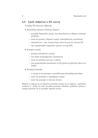 8 Seminarski rad
2.3 Ljudi ukljuˇceni u ES razvoj
Projekat ES obavezno ukljuˇcuje:
• Domenskog eksperta (Domain Expert)
– poseduje ekspertsko znanje, ima sposobnosti za eﬁkasno reˇsavanje
problema
– moˇze da prenese (objasni) znanje, komunikacione sposobnosti
– raspoloˇzivost - ima vremena koje moˇze da posveti razvoju ES
– nije neprijateljski raspoloˇzen (prema razvoju ES)
• Inˇzenjera znanja
– poznaje inˇzenjerstvo znanja
– ima dobre komunikacione sposobnosti
– moˇze da problem pretvori u softver
– ima programerske sposobnosti za ES (jedan od glavnih ciljeva ove
knjige)
• Krajnjeg korisnika
– u stanju je da pomogne u speciﬁciranju korisniˇckog interfejsa
– moˇze da pomogne u sakupljanju znanja
– moˇze da pomogne u razvoju sistema
Ekspert u odnosu na ne-eksperta poseduje znanje (to je njegova ,,apsolutna
vrednost”). Svaki od ovih uˇcesnika poseduje odred¯ene praktiˇcne osobine i
znanja potrebne da se projekat uspeˇsno zavrˇsi.
 