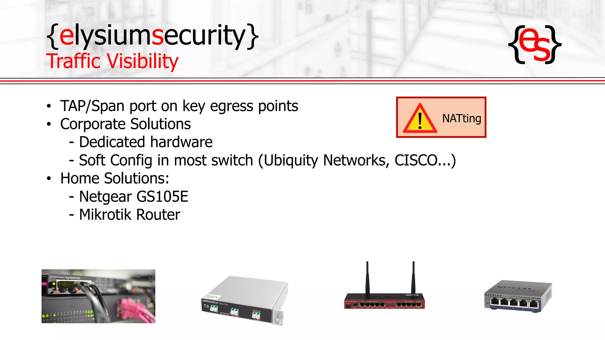 {elysiumsecurity}
Traffic Visibility
• TAP/Span port on key egress points
• Corporate Solutions
- Dedicated hardware
- Soft Config in most switch (Ubiquity Networks, CISCO...)
• Home Solutions:
- Netgear GS105E
- Mikrotik Router
NATting
 
