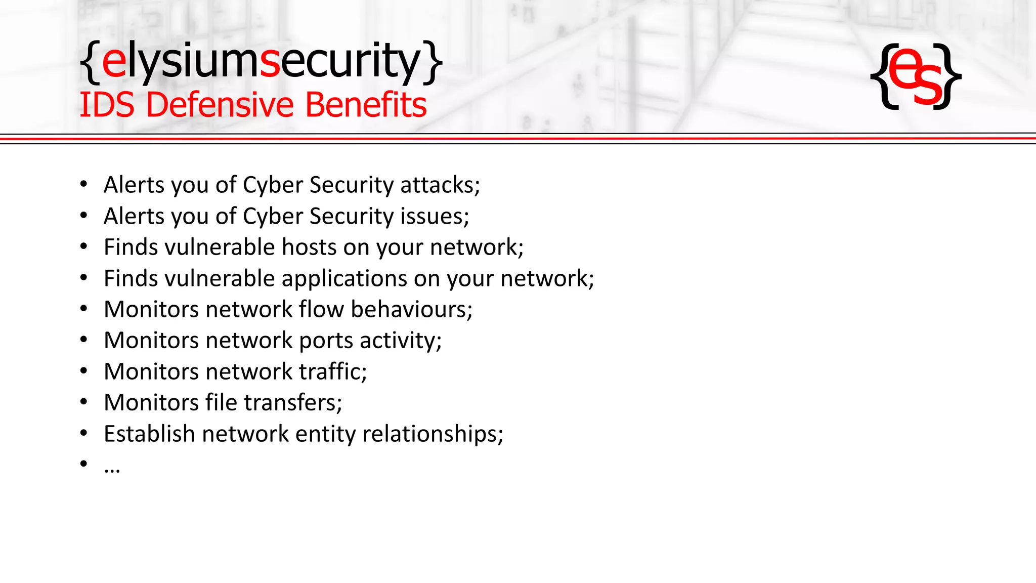 {elysiumsecurity}
IDS Defensive Benefits
• Alerts	you	of	Cyber	Security	attacks;
• Alerts	you	of	Cyber	Security	issues;
• Finds	vulnerable	hosts	on	your	network;
• Finds	vulnerable	applications	on	your	network;
• Monitors	network	flow	behaviours;
• Monitors	network	ports	activity;
• Monitors	network	traffic;
• Monitors	file	transfers;
• Establish	network	entity	relationships;
• …
 