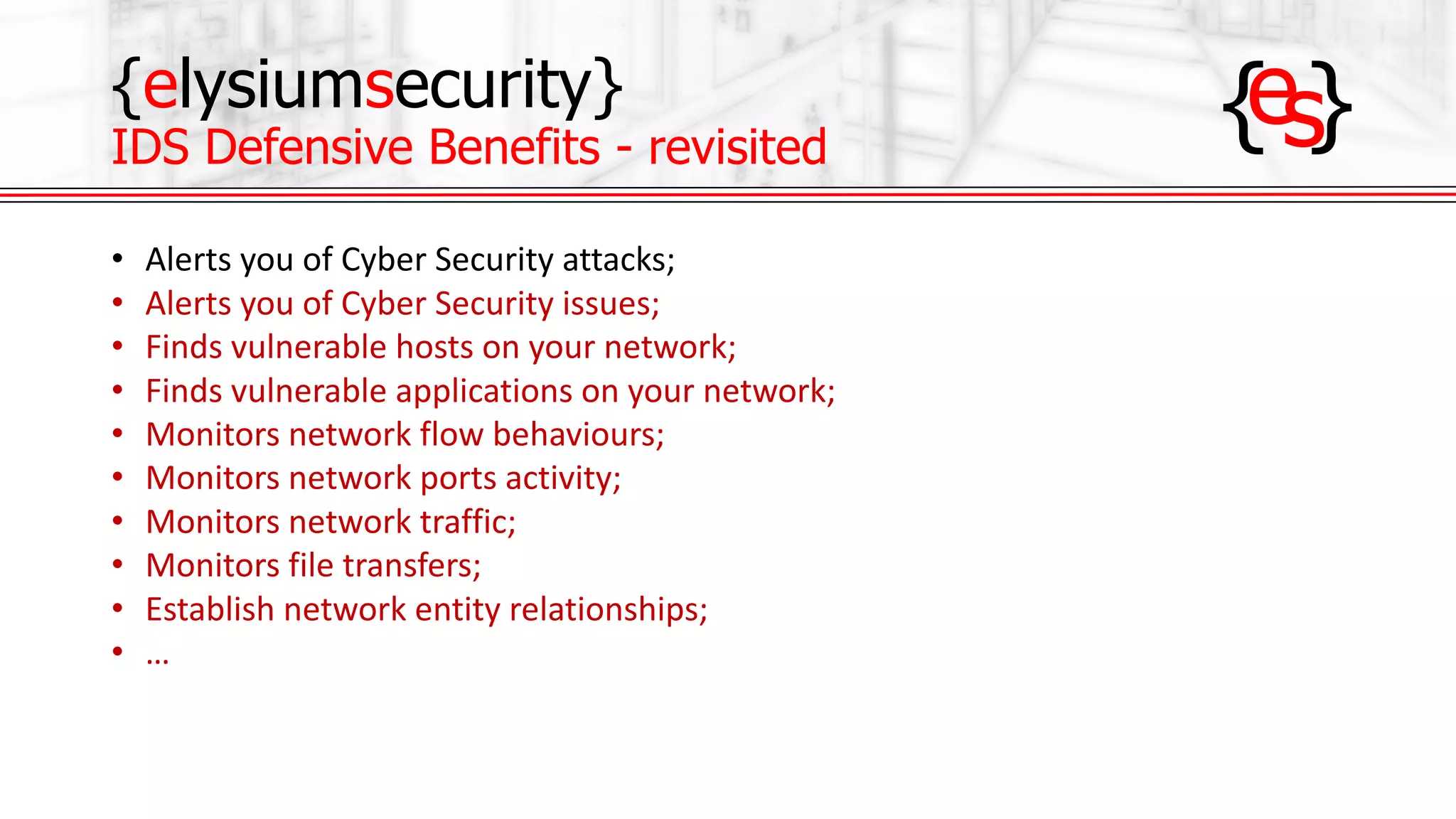 {elysiumsecurity}
IDS Defensive Benefits - revisited
• Alerts	you	of	Cyber	Security	attacks;
• Alerts	you	of	Cyber	Security	issues;
• Finds	vulnerable	hosts	on	your	network;
• Finds	vulnerable	applications	on	your	network;
• Monitors	network	flow	behaviours;
• Monitors	network	ports	activity;
• Monitors	network	traffic;
• Monitors	file	transfers;
• Establish	network	entity	relationships;
• …
 