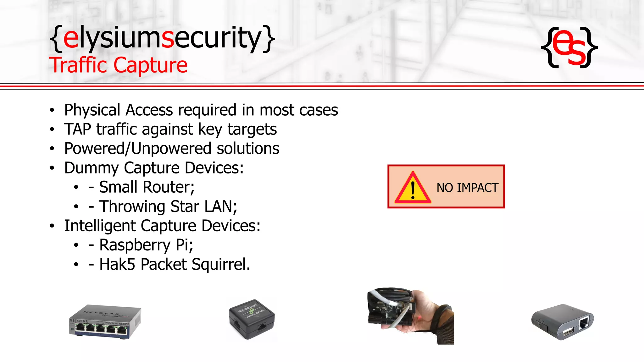 {elysiumsecurity}
Traffic Capture
• Physical Access required in most cases
• TAP traffic against key targets
• Powered/Unpowered solutions
• Dummy Capture Devices:
• - Small Router;
• - Throwing Star LAN;
• Intelligent Capture Devices:
• - Raspberry Pi;
• - Hak5 Packet Squirrel.
NO IMPACT
 