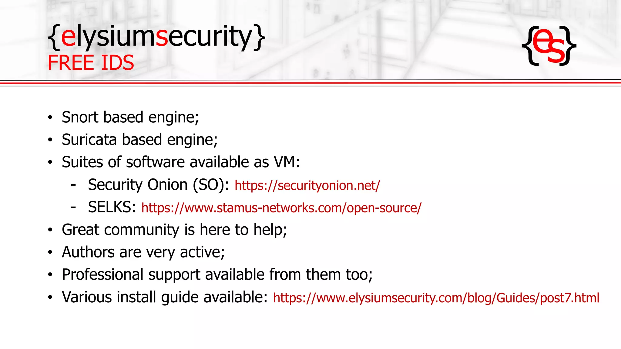 {elysiumsecurity}
FREE IDS
• Snort based engine;
• Suricata based engine;
• Suites of software available as VM:
- Security Onion (SO): https://securityonion.net/
- SELKS: https://www.stamus-networks.com/open-source/
• Great community is here to help;
• Authors are very active;
• Professional support available from them too;
• Various install guide available: https://www.elysiumsecurity.com/blog/Guides/post7.html
 