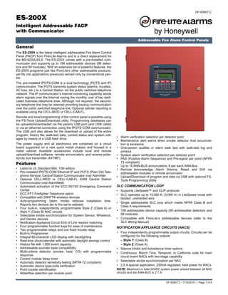 DF-60957:C • 7/16/2018 — Page 1 of 4
ES-200X
Intelligent Addressable FACP
with Communicator
Addressable Fire Alarm Control Panels
DF-60957:C
General
The ES-200X is the latest intelligent addressable Fire Alarm Control
Panel (FACP) from Fire•Lite Alarms and is a direct replacement for
the MS-9200UDLS. The ES-200X comes with a pre-installed com-
municator and supports up to 198 addressable devices (99 detec-
tors and 99 modules). With an extensive list of powerful features, the
ES-200X programs just like Fire•Lite’s other addressable products,
yet fits into applications previously served only by conventional pan-
els.
The pre-installed IPOTS-COM is a dual technology (POTS and IP)
communicator. The POTS transmits system status (alarms, troubles,
AC loss, etc.) to a Central Station via the public switched telephone
network. The IP communicator’s internet monitoring capability sends
alarm signals over the Internet saving the monthly cost of two dedi-
cated business telephone lines. Although not required, the second-
ary telephone line may be retained providing backup communication
over the public switched telephone line. Optional cellular reporting is
available using the CELL-MOD or CELL-CAB-FL.
Remote and local programming of the control panel is possible using
the FS-Tools Upload/Download utility. Programming databases can
be uploaded/downloaded via the panel’s USB port (and USB cable)
or via an ethernet connection using the IPOTS-COM communicator.
The USB port also allows for the download or upload of the entire
program, history file, walk-test data, current status and system volt-
ages by means of a USB flash drive.
The power supply and all electronics are contained on a circuit
board supported on a new quick install chassis and housed in a
metal cabinet. Available accessories include local and remote
upload/download software, remote annunciators, and reverse polar-
ity/city box transmitter (4XTMF).
Features
• Listed to UL Standard 864, 10th edition
• Pre-installed IPOTS-COM Ethernet IP and POTS (Plain Old Tele-
phone Service) Central Station Communicator over AlarmNet
• Optional CELL-MOD or CELL-CAB-FL GSM Central Station
Communicator over AlarmNet®
• Automated activation of the ECC-50/100 Emergency Command
Center
• ECC-FFT Firefighter Telephone option
• Compatible with SWIFT® wireless devices
• Auto-programming (learn mode) reduces installation time.
Reports two devices set to the same address
• Four built-in, independently programmable Style Z (Class A) or
Style Y (Class B) NAC circuits
• Selectable strobe synchronization for System Sensor, Wheelock,
and Gentex devices
• Notification Appliance Circuit End of Line resistor matching
• Four programmable function keys for ease of maintenance
• Two programmable relays and one fixed trouble relay
• Built-in Programmer
• Integral 80-character LCD display with backlighting
• Real-time clock/calendar with automatic daylight savings control
• History file with 1,000 event capacity
• Addressable sounder base compatibility
• Multi-criteria detector (smoke, heat, CO) with programmable
response
• Control module delay timer
• Automatic detector sensitivity testing (NFPA 72 compliant)
• Automatic device type-code verification
• Point trouble identification
• Waterflow selection per module point
• Alarm verification selection per detector point
• Maintenance alert warns when smoke detector dust accumula-
tion is excessive
• One-person audible or silent walk test with walk-test log and
printout
• System alarm verification selection per detector point
• PAS (Positive Alarm Sequence) and Pre-signal per point (NFPA
72 compliant)
• Up to 16 ANN-BUS annunciators- 8 per each ANN-Bus
• Remote Acknowledge, Alarm Silence, Reset and Drill via
addressable modules or remote annunciator
• Upload/Download of program and data via USB with optional FS-
Tools Programming Utility
SLC COMMUNICATION LOOP
• Supports LiteSpeed™ and CLIP protocols
• SLC operates up to 10,000 ft. (3,000 m) in LiteSpeed mode with
twisted, unshielded wire
• Single addressable SLC loop which meets NFPA Class B and
Class A requirements
• 198 addressable device capacity (99 addressable detectors and
99 modules)
• Compatible with Fire•Lite’s addressable devices (refer to the
SLC Wiring Manual)
NOTIFICATION APPLIANCE CIRCUITS (NACS)
• Four independently programmable output circuits. Circuits can be
configured for the following outputs:
– Style Y (Class B)
– Style Z (Class A)
• Silence Inhibit and Autosilence timer options
• Continuous, March Time, Temporal, or California code for main
circuit board NACs with two-stage capability
• Selectable strobe synchronization per NAC
• 2.5 A special application, 250mA regulated, total power for NACs
NOTE: Maximum or total 24VDC system power shared between all NAC
circuits and the ANN-BUS is 2.7 A
 