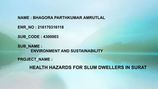 NAME : BHAGORA PARTHKUMAR AMRUTLAL
ENR_NO : 216170316118
SUB_CODE : 4300003
SUB_NAME :
ENVIRONMENT AND SUSTAINABILITY
PROJECT_NAME :
HEALTH HAZARDS FOR SLUM DWELLERS IN SURAT
 