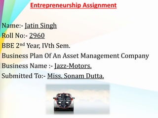 Entrepreneurship Assignment
Name:- Jatin Singh
Roll No:- 2960
BBE 2nd Year, IVth Sem.
Business Plan Of An Asset Management Company
Business Name :- Jazz-Motors.
Submitted To:- Miss. Sonam Dutta.
 