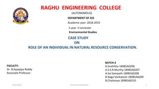 RAGHU ENGINEERING COLLEGE
(AUTONOMOUS)
DEPARTMENT OF EEE
Academic year: 2018-2019
II year II-semester
Environmental Studies
CASE STUDY
ON
ROLE OF AN INDIVIDUAL IN NATURAL RESOURCE CONSERVATION.
BATCH-2
A.Snehitha-18985A0206
A.S.S.R.Murthy-18985A0207
A.Sai Sampath-18985A0208
B.Naga Venkatesh-18985A0209
B.Chaitanya-18985A0210
FACULTY:
Dr. B.Ayyappa Reddy
Assosiate Professor.
19-04-2019 Environmental Studies 1
 