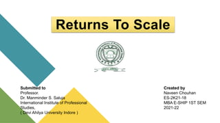 Returns To Scale
Submitted to
Professor.
Dr. Manminder S. Saluja
International Institute of Professional
Studies,
( Devi Ahilya University Indore )
Created by
Naveen Chouhan
ES-2K21-18
MBA E-SHIP 1ST SEM
2021-22
 