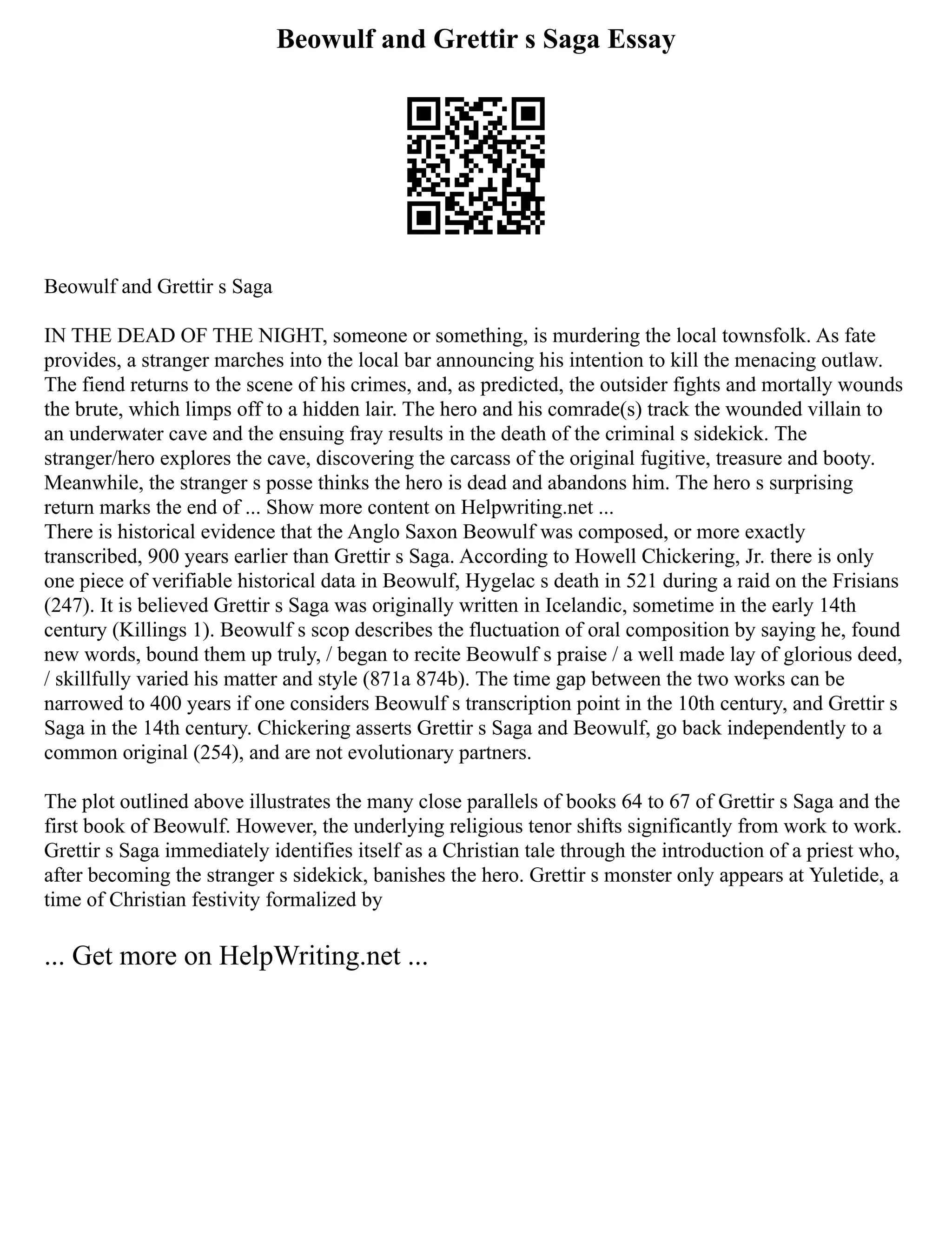 Beowulf and Grettir s Saga Essay
Beowulf and Grettir s Saga
IN THE DEAD OF THE NIGHT, someone or something, is murdering the local townsfolk. As fate
provides, a stranger marches into the local bar announcing his intention to kill the menacing outlaw.
The fiend returns to the scene of his crimes, and, as predicted, the outsider fights and mortally wounds
the brute, which limps off to a hidden lair. The hero and his comrade(s) track the wounded villain to
an underwater cave and the ensuing fray results in the death of the criminal s sidekick. The
stranger/hero explores the cave, discovering the carcass of the original fugitive, treasure and booty.
Meanwhile, the stranger s posse thinks the hero is dead and abandons him. The hero s surprising
return marks the end of ... Show more content on Helpwriting.net ...
There is historical evidence that the Anglo Saxon Beowulf was composed, or more exactly
transcribed, 900 years earlier than Grettir s Saga. According to Howell Chickering, Jr. there is only
one piece of verifiable historical data in Beowulf, Hygelac s death in 521 during a raid on the Frisians
(247). It is believed Grettir s Saga was originally written in Icelandic, sometime in the early 14th
century (Killings 1). Beowulf s scop describes the fluctuation of oral composition by saying he, found
new words, bound them up truly, / began to recite Beowulf s praise / a well made lay of glorious deed,
/ skillfully varied his matter and style (871a 874b). The time gap between the two works can be
narrowed to 400 years if one considers Beowulf s transcription point in the 10th century, and Grettir s
Saga in the 14th century. Chickering asserts Grettir s Saga and Beowulf, go back independently to a
common original (254), and are not evolutionary partners.
The plot outlined above illustrates the many close parallels of books 64 to 67 of Grettir s Saga and the
first book of Beowulf. However, the underlying religious tenor shifts significantly from work to work.
Grettir s Saga immediately identifies itself as a Christian tale through the introduction of a priest who,
after becoming the stranger s sidekick, banishes the hero. Grettir s monster only appears at Yuletide, a
time of Christian festivity formalized by
... Get more on HelpWriting.net ...
 