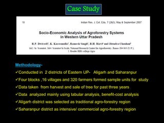Case Study
Methodology-
Conducted in 2 districts of Eastern UP- Aligarh and Saharanpur
Four blocks ,16 villages and 320 farmers formed sample units for study
Data taken from harvest and sale of tree for past three years
Data analyzed mainly using tabular analysis, benefit-cost analysis
Aligarh district was selected as traditional agro-forestry region
Saharanpur district as intensive/ commercial agro-forestry region
 