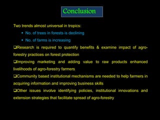 Conclusion
Two trends almost universal in tropics:
 No. of trees in forests is declining
 No. of farms is increasing
Research is required to quantify benefits & examine impact of agro-
forestry practices on forest protection
Improving marketing and adding value to raw products enhanced
livelihoods of agro-forestry farmers
Community based institutional mechanisms are needed to help farmers in
acquiring information and improving business skills
Other issues involve identifying policies, institutional innovations and
extension strategies that facilitate spread of agro-forestry
 