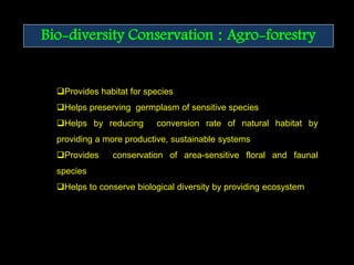 Bio-diversity Conservation : Agro-forestry
Provides habitat for species
Helps preserving germplasm of sensitive species
Helps by reducing conversion rate of natural habitat by
providing a more productive, sustainable systems
Provides conservation of area-sensitive floral and faunal
species
Helps to conserve biological diversity by providing ecosystem
 