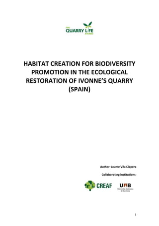 HABITAT CREATION FOR BIODIVERSITY 
1 
PROMOTION IN THE ECOLOGICAL 
RESTORATION OF IVONNE’S QUARRY 
(SPAIN) 
Author: Jaume Vila Clapera 
Collaborating institutions: 
 