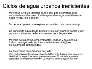 Ciclos de agua urbanos ineficientes 
• Muy poca lluvia es utilizada donde cae, por el contrario se la 
encauza hacia drenajes pluviales para descargarla rápidamente 
hacia rieras, ríos o el mar. 
• Se perforan pozos para explotar un acuífero que no se recarga. 
• Se transporta agua desde presas y ríos, con grandes costos y con 
poca consideración de las consecuencias a largo plazo. 
• Mayoría de superficies impermeables, tejados y pavimentos. 
Incluso la mayoría de jardines son desiertos biológicos 
químicamente embellecidos. 
• La escorrentía superficial es muy alta. 
Una ciudad como Barcelona, si recibe 587mm de lluvia al año, con unos 
100 Km2 de superficie, tiene que vérselas con 58 Hm3 de agua o la 
capacidad de un pantano medio. La mayoría de esa agua va al mar. 
 
