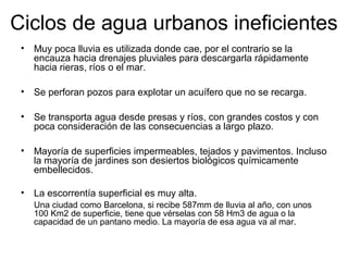 Ciclos de agua urbanos ineficientes
• Muy poca lluvia es utilizada donde cae, por el contrario se la
encauza hacia drenajes pluviales para descargarla rápidamente
hacia rieras, ríos o el mar.
• Se perforan pozos para explotar un acuífero que no se recarga.
• Se transporta agua desde presas y ríos, con grandes costos y con
poca consideración de las consecuencias a largo plazo.
• Mayoría de superficies impermeables, tejados y pavimentos. Incluso
la mayoría de jardines son desiertos biológicos químicamente
embellecidos.
• La escorrentía superficial es muy alta.
Una ciudad como Barcelona, si recibe 587mm de lluvia al año, con unos
100 Km2 de superficie, tiene que vérselas con 58 Hm3 de agua o la
capacidad de un pantano medio. La mayoría de esa agua va al mar.
 