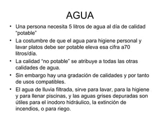 AGUA
• Una persona necesita 5 litros de agua al día de calidad
“potable”
• La costumbre de que el agua para higiene personal y
lavar platos debe ser potable eleva esa cifra a70
litros/día.
• La calidad “no potable” se atribuye a todas las otras
calidades de agua.
• Sin embargo hay una gradación de calidades y por tanto
de usos compatibles.
• El agua de lluvia filtrada, sirve para lavar, para la higiene
y para llenar piscinas, y las aguas grises depuradas son
útiles para el inodoro hidráulico, la extinción de
incendios, o para riego.
 