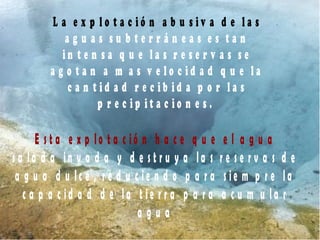 L a e x p l o t a c i ó n a b u s i v a d e l a s
a g u a s s u b t e r r á n e a s e s t a n
i n t e n s a q u e l a s r e s e r v a s s e
a g o t a n a m a s v e l o c i d a d q u e l a
c a n t i d a d r e c i b i d a p o r l a s
p r e c i p i t a c i o n e s .
E s t a e x p lo t a c i ó n h a c e q u e e l a g u a
s a l a d a in v a d a y d e s t r u y a l a s r e s e r v a s d e
a g u a d u l c e , r e d u c i e n d o p a r a s ie m p r e l a
c a p a c id a d d e l a t i e r r a p a r a a c u m u l a r
a g u a
 