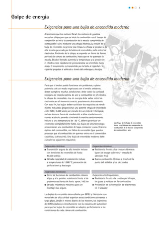 3
Exigencias para una bujía de encendido moderna
Exigencias para una bujía de encendido moderna
Golpe de energía
La chispa de la bujía de encendido
inicia en el tiempo de compresión la
combustión de la mezcla comprimida
de combustible y aire.
Exigencias eléctricas
n	 Transmisión segura de alta tensión incluso 	
	 con tensiones de encendido de hasta 		
	 40.000 voltios
n 	Elevada capacidad de aislamiento incluso
	 a temperaturas de 1.000 °C, prevención de
	 perforaciones y descargas
Exigencias mecánicas
n 	Cierre de la cámara de combustión estanco 	
	 al gas y a la presión, resistencia frente a las 	
	 presiones oscilantes de hasta aprox. 100 bar
n 	Elevada resistencia mecánica para un
	 montaje más seguro
Exigencias térmicas
n 	Resistencia frente a los choques térmicos 	
	 (gases de escape calientes – mezcla de 	
	 admisión fría)
n 	Buena conducción térmica a través de la 	
	 punta del aislador y los electrodos
Exigencias electroquímicas
n 	Resistencia frente a la erosión por chispas, 	
	 los gases y residuos de la combustión
n 	Prevención de la formación de sedimentos 	
	 en el aislador
Al contrario que los motores Diesel, los motores de gasolina
necesitan chispa para que se inicie la combustión: en el tiempo de
compresión se inicia la combustión de la mezcla comprimida de
combustible y aire, mediante una chispa eléctrica. La misión de la
bujía de encendido es generar esa chispa. La chispa se produce a la
alta tensión generada por la bobina de encendido y salta entre los
electrodos. Partiendo de la chispa, se expande un frente de llamas
por toda la cámara de combustión, hasta que se ha quemado la
mezcla. El calor liberado aumenta la temperatura y la presión en
el cilindro crece rápidamente presionándose así el émbolo hacia
abajo. El movimiento es transmitido por la biela al cigüeñal - el
cigüeñal propulsa al vehículo a través del embrague y los ejes.
Para que el motor pueda funcionar sin problemas, a plena
potencia y de un modo respetuoso con el medio ambiente,
deben cumplirse muchas condiciones: debe existir la cantidad
necesaria de mezcla óptima de aire y combustible en el cilindro,
la chispa de encendido, rica en energía debe saltar entre los
electrodos en el momento exacto, previamente determinado.
Con este fin, las bujías deben satisfacer los requisitos de rendi-
miento más altos: proporcionar una potente chispa de encendido
entre 500 y 3.500 veces por minuto (en un ciclo de 4 tiempos),
incluso durante horas de conducción a altas revoluciones o
cuando se circula parando e iniciando la marcha constantemente.
Incluso a una temperatura de -20 °C, deben garantizar un
encendido completamente fiable. Las bujías de alta tecnología
proporcionan una combustión de bajas emisiones y una eficiencia
óptima del combustible, sin fallos de encendido (que pueden
provocar que el combustible sin quemar entre en el convertidor
catalítico, y destruirlo). Una bujía de encendido moderna debe
cumplir los siguientes requisitos:
Las bujías de encendido desarrolladas por BERU y fabricadas con
materiales de alta calidad soportan estas condiciones extremas a
largo plazo. Desde el mismo diseño de los motores, los ingenieros
de BERU colaboran estrechamente con la industria del automóvil
para que las bujías de encendido se adapten perfectamente a las
condiciones de cada cámara de combustión.
 
