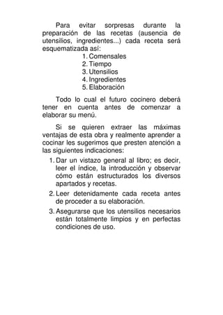 Para evitar sorpresas durante la
preparación de las recetas (ausencia de
utensilios, ingredientes...) cada receta será
esquematizada así:
              1. Comensales
              2. Tiempo
              3. Utensilios
              4. Ingredientes
              5. Elaboración
    Todo lo cual el futuro cocinero deberá
tener en cuenta antes de comenzar a
elaborar su menú.
     Si se quieren extraer las máximas
ventajas de esta obra y realmente aprender a
cocinar les sugerimos que presten atención a
las siguientes indicaciones:
  1. Dar un vistazo general al libro; es decir,
     leer el índice, la introducción y observar
     cómo están estructurados los diversos
     apartados y recetas.
  2. Leer detenidamente cada receta antes
     de proceder a su elaboración.
  3. Asegurarse que los utensilios necesarios
     están totalmente limpios y en perfectas
     condiciones de uso.
 