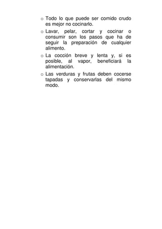o Todo lo que puede ser comido crudo
  es mejor no cocinarlo.
o Lavar, pelar, cortar y cocinar o
  consumir son los pasos que ha de
  seguir la preparación de cualquier
  alimento.
o La cocción breve y lenta y, si es
  posible, al vapor, beneficiará la
  alimentación.
o Las verduras y frutas deben cocerse
  tapadas y conservarlas del mismo
  modo.
 