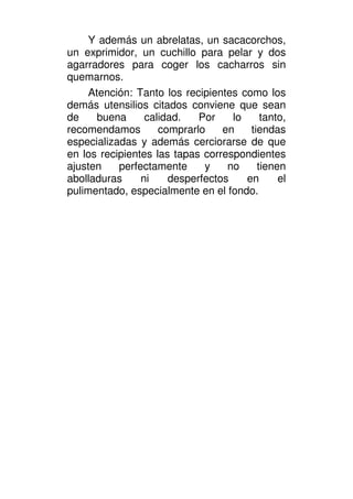 Y además un abrelatas, un sacacorchos,
un exprimidor, un cuchillo para pelar y dos
agarradores para coger los cacharros sin
quemarnos.
     Atención: Tanto los recipientes como los
demás utensilios citados conviene que sean
de     buena     calidad.   Por    lo     tanto,
recomendamos        comprarlo    en    tiendas
especializadas y además cerciorarse de que
en los recipientes las tapas correspondientes
ajusten    perfectamente     y    no     tienen
abolladuras     ni    desperfectos    en      el
pulimentado, especialmente en el fondo.
 