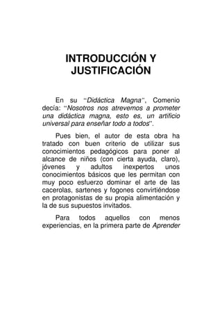 INTRODUCCIÓN Y
        JUSTIFICACIÓN

    En su “Didáctica Magna”, Comenio
decía: “Nosotros nos atrevemos a prometer
una didáctica magna, esto es, un artificio
universal para enseñar todo a todos”.
     Pues bien, el autor de esta obra ha
tratado con buen criterio de utilizar sus
conocimientos pedagógicos para poner al
alcance de niños (con cierta ayuda, claro),
jóvenes     y   adultos    inexpertos   unos
conocimientos básicos que les permitan con
muy poco esfuerzo dominar el arte de las
cacerolas, sartenes y fogones convirtiéndose
en protagonistas de su propia alimentación y
la de sus supuestos invitados.
    Para todos aquellos con menos
experiencias, en la primera parte de Aprender
 