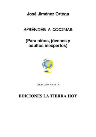 José Jiménez Ortega


 APRENDER A COCINAR

  (Para niños, jóvenes y
   adultos inexpertos)




       COLECCIÓN ABIERTA




EDICIONES LA TIERRA HOY
 