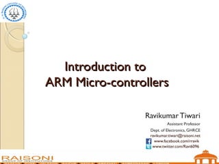Introduction toIntroduction to
ARM Micro-controllersARM Micro-controllers
Ravikumar Tiwari
Assistant Professor
Dept. of Electronics, GHRCE
ravikumar.tiwari@raisoni.net
www.facebook.com/rravik
www.twitter.com/Ravi6096
 