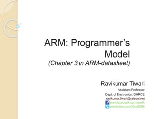 ARM: Programmer’s
Model
(Chapter 3 in ARM-datasheet)
Ravikumar Tiwari
Assistant Professor
Dept. of Electronics, GHRCE
ravikumar.tiwari@raisoni.net
www.facebook.com/rravik
www.twitter.com/Ravi6096
 
