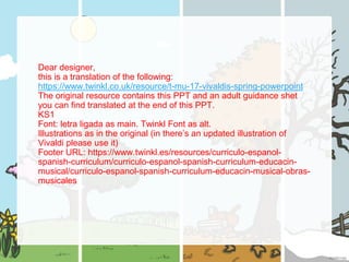 Dear designer,
this is a translation of the following:
https://www.twinkl.co.uk/resource/t-mu-17-vivaldis-spring-powerpoint
The original resource contains this PPT and an adult guidance shet
you can find translated at the end of this PPT.
KS1
Font: letra ligada as main. Twinkl Font as alt.
Illustrations as in the original (in there’s an updated illustration of
Vivaldi please use it)
Footer URL: https://www.twinkl.es/resources/curriculo-espanol-
spanish-curriculum/curriculo-espanol-spanish-curriculum-educacin-
musical/curriculo-espanol-spanish-curriculum-educacin-musical-obras-
musicales
 