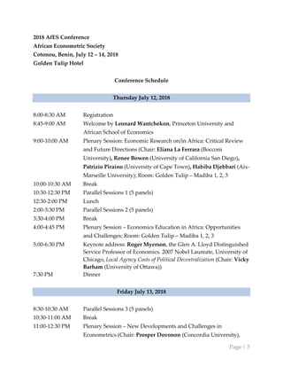 Page | 3
2018 AfES Conference
African Econometric Society
Cotonou, Benin, July 12 – 14, 2018
Golden Tulip Hotel
Conference Schedule
Thursday July 12, 2018
8:00-8:30 AM Registration
8:45-9:00 AM Welcome by Leonard Wantchekon, Princeton University and
African School of Economics
9:00-10:00 AM Plenary Session: Economic Research on/in Africa: Critical Review
and Future Directions (Chair: Eliana La Ferrara (Bocconi
University), Renee Bowen (University of California San Diego),
Patrizio Piraino (University of Cape Town), Habiba Djebbari (Aix-
Marseille University); Room: Golden Tulip – Madiba 1, 2, 3
10:00-10:30 AM Break
10:30-12:30 PM Parallel Sessions 1 (5 panels)
12:30-2:00 PM Lunch
2:00-3:30 PM Parallel Sessions 2 (5 panels)
3:30-4:00 PM Break
4:00-4:45 PM Plenary Session – Economics Education in Africa: Opportunities
and Challenges; Room: Golden Tulip – Madiba 1, 2, 3
5:00-6:30 PM Keynote address: Roger Myerson, the Glen A. Lloyd Distinguished
Service Professor of Economics. 2007 Nobel Laureate, University of
Chicago, Local Agency Costs of Political Decentralization (Chair: Vicky
Barham (University of Ottawa))
7:30 PM Dinner
Friday July 13, 2018
8:30-10:30 AM Parallel Sessions 3 (5 panels)
10:30-11:00 AM Break
11:00-12:30 PM Plenary Session – New Developments and Challenges in
Econometrics (Chair: Prosper Dovonon (Concordia University),
 