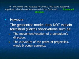 d.  This model was accepted for almost 1400 years because it explained celestial observations made from Earth and………  it seemed obvious. However – The geocentric model does NOT explain terrestrial (Earth) observations such as: The movement/rotation of a pendulum’s direction. The curvature of the paths of projectiles, winds & ocean currents. 