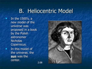 B.  Heliocentric Model In the 1500’s, a new model of the universe was proposed in a book by the Polish astronomer Nicholas Copernicus. In this model of the universe, the  sun  was the center. 2:08 