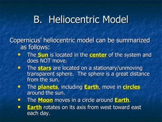 B.  Heliocentric Model Copernicus’ heliocentric model can be summarized as follows: The  Sun  is located in the  center  of the system and does NOT move. The  stars  are located on a stationary/unmoving transparent sphere.  The sphere is a great distance from the sun. The  planets , including  Earth , move in  circles  around the sun. The  Moon  moves in a circle around  Earth . Earth  rotates on its axis from west toward east each day. 