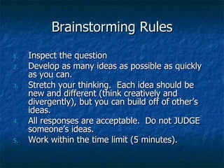 Brainstorming Rules Inspect the question Develop as many ideas as possible as quickly as you can. Stretch your thinking.  Each idea should be new and different (think creatively and divergently), but you can build off of other’s ideas. All responses are acceptable.  Do not JUDGE someone’s ideas. Work within the time limit (5 minutes). 