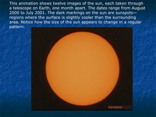 This animation shows twelve images of the sun, each taken through a telescope on Earth, one month apart. The dates range from August 2000 to July 2001. The dark markings on the sun are sunspots—regions where the surface is slightly cooler than the surrounding area. Notice how the size of the sun appears to change in a regular pattern. 