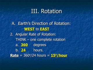 III. Rotation A.  Earth’s Direction of Rotation: WEST  to  EAST 2.  Angular Rate of Rotation: THINK – one complete rotation a.  360   degrees b.  24   hours   Rate  = 360 0 /24 hours =  15 0 /hour 