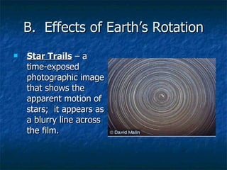B.  Effects of Earth’s Rotation Star Trails  – a time-exposed photographic image that shows the apparent motion of stars;  it appears as a blurry line across the film. 