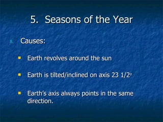 5.  Seasons of the Year Causes: Earth revolves around the sun Earth is tilted/inclined on axis 23 1/2 o Earth’s axis always points in the same direction. 