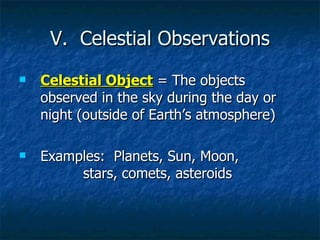 V.  Celestial Observations Celestial Object  = The objects observed in the sky during the day or night (outside of Earth’s atmosphere) Examples:  Planets, Sun, Moon,  stars, comets, asteroids 