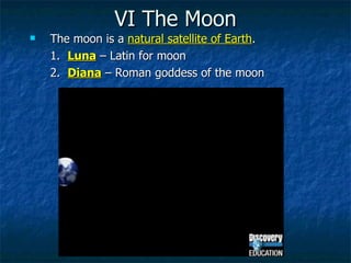 VI The Moon The moon is a  natural satellite of Earth .  1.  Luna  – Latin for moon 2.  Diana  – Roman goddess of the moon 