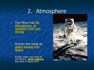 2.  Atmosphere The Moon has  No atmosphere, so radiation from sun strong Sunburn in seconds Gravity too weak so  gases escape into space. Frozen water may exist at the Moon’s  polar regions,  but none in liquid form 