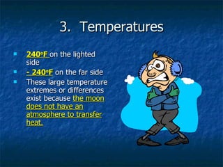 3.  Temperatures 240 o F  on the lighted side - 240 o F  on the far side These large temperature extremes or differences exist because  the moon does not have an atmosphere to transfer heat. 