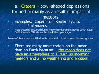 a.  Craters  – bowl-shaped depressions formed primarily as a result of impact of meteors. Examples:  Copernicus, Kepler, Tycho,  Ptolemaeus Most cratering occurred during heavy bombardment period which gave Earth its early CO2 atmosphere ~4billion years ago Some of these craters filled with lava which is now smooth and glassy There are many more craters on the moon than on Earth because…  the moon does not have an atmosphere to 1. burn up incoming meteors and 2. no weathering and erosion! 