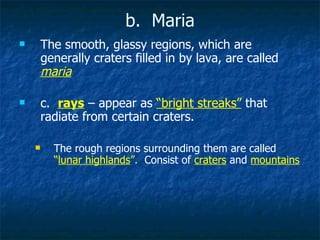 b.  Maria The smooth, glassy regions, which are generally craters filled in by lava, are called  maria c.  rays  – appear as  “bright streaks”  that radiate from certain craters.  The rough regions surrounding them are called   “ lunar highlands ”.  Consist of   craters   and   mountains 