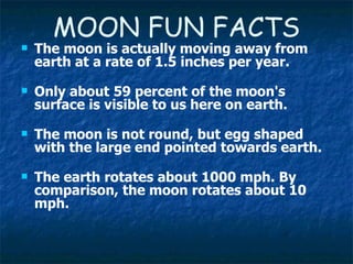 MOON FUN FACTS The moon is actually moving away from earth at a rate of 1.5 inches per year. Only about 59 percent of the moon's surface is visible to us here on earth. The moon is not round, but egg shaped with the large end pointed towards earth. The earth rotates about 1000 mph. By comparison, the moon rotates about 10 mph. 