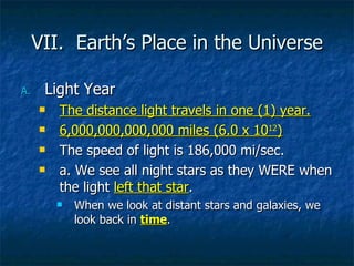 VII.  Earth’s Place in the Universe Light Year The distance light travels in one (1) year. 6,000,000,000,000 miles (6.0 x 10 12 ) The speed of light is 186,000 mi/sec. a. We see all night stars as they WERE when the light  left that star . When we look at distant stars and galaxies, we look back in  time . 